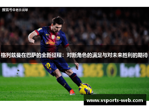 格列兹曼在巴萨的全新征程：对新角色的满足与对未来胜利的期待